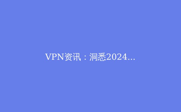 VPN资讯：洞悉2024年全球网络隐私与安全新趋势 - 2