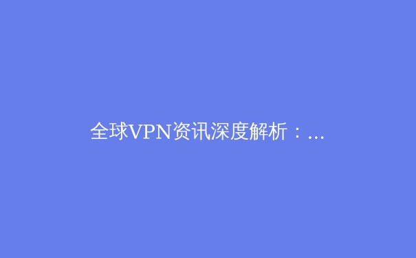 全球VPN资讯深度解析：技术演进、法规博弈与未来网络自由之路 - 4